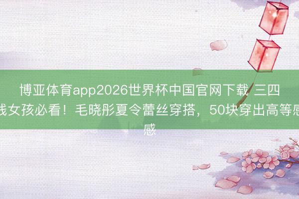 博亚体育app2026世界杯中国官网下载 三四线女孩必看！毛晓彤夏令蕾丝穿搭，50块穿出高等感