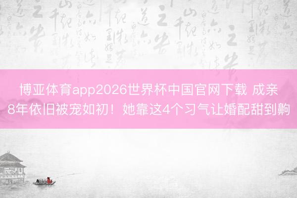 博亚体育app2026世界杯中国官网下载 成亲8年依旧被宠如初！她靠这4个习气让婚配甜到齁
