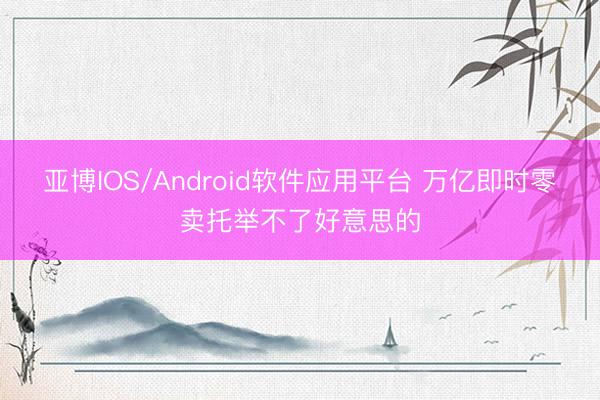 亚博IOS/Android软件应用平台 万亿即时零卖托举不了好意思的