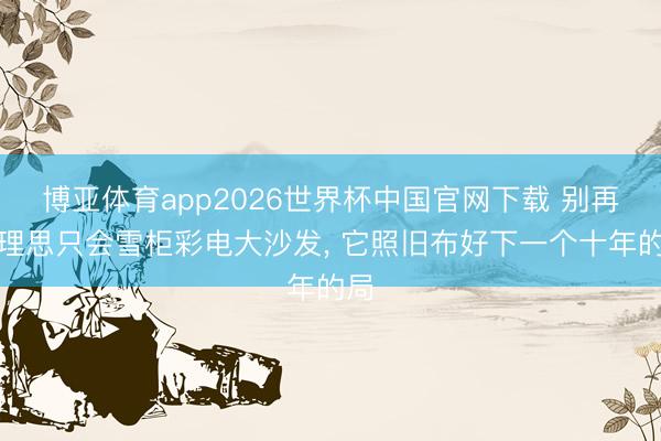 博亚体育app2026世界杯中国官网下载 别再说理思只会雪柜彩电大沙发, 它照旧布好下一个十年的局