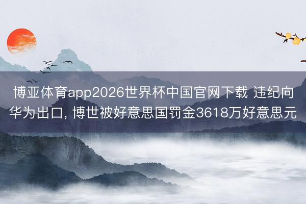 博亚体育app2026世界杯中国官网下载 违纪向华为出口, 博世被好意思国罚金3618万好意思元